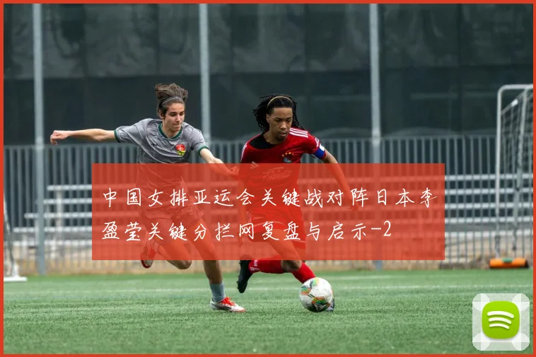 中国女排亚运会关键战对阵日本李盈莹关键分拦网复盘与启示