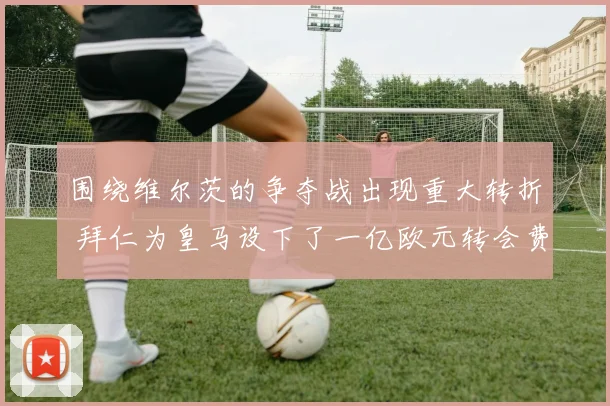 围绕维尔茨的争夺战出现重大转折 拜仁为皇马设下了一亿欧元转会费门槛