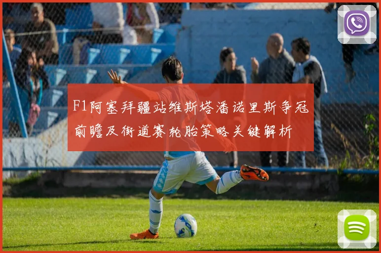 F1阿塞拜疆站维斯塔潘诺里斯争冠前瞻及街道赛轮胎策略关键解析