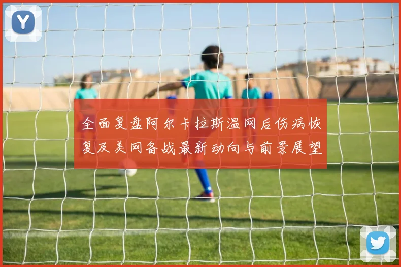 全面复盘阿尔卡拉斯温网后伤病恢复及美网备战最新动向与前景展望