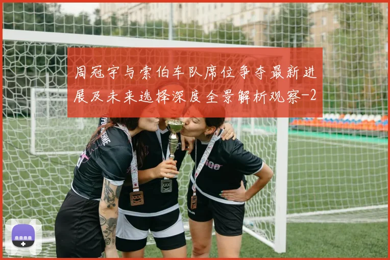 周冠宇与索伯车队席位争夺最新进展及未来选择深度全景解析观察