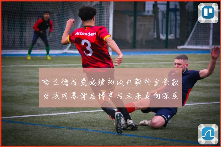哈兰德与曼城续约谈判解约金条款分歧内幕背后博弈与未来走向深度观察