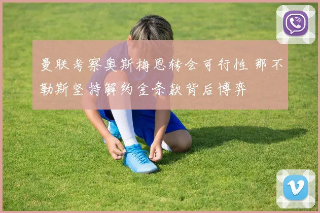 曼联考察奥斯梅恩转会可行性 那不勒斯坚持解约金条款背后博弈