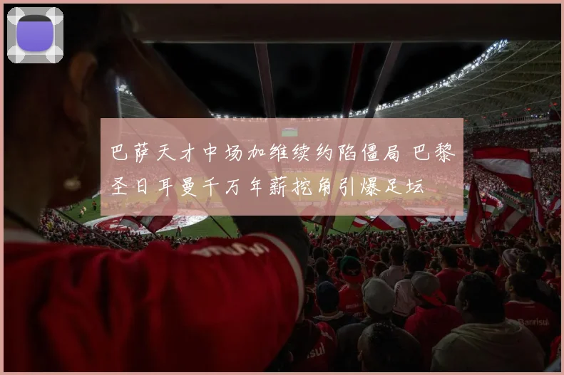 巴萨天才中场加维续约陷僵局 巴黎圣日耳曼千万年薪挖角引爆足坛
