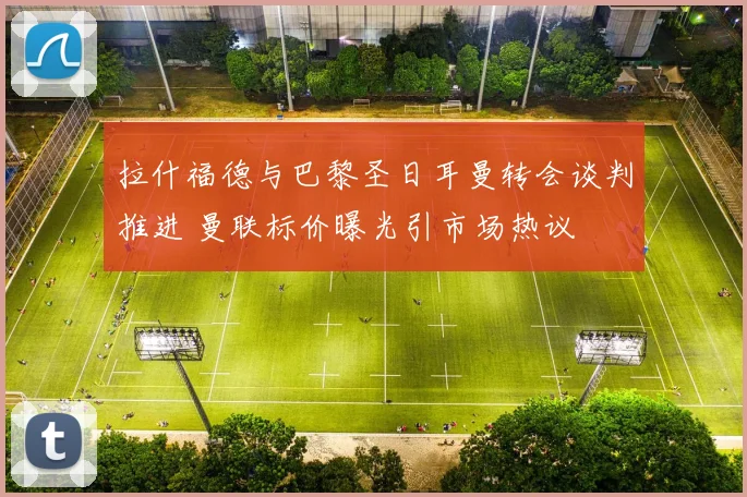拉什福德与巴黎圣日耳曼转会谈判推进 曼联标价曝光引市场热议