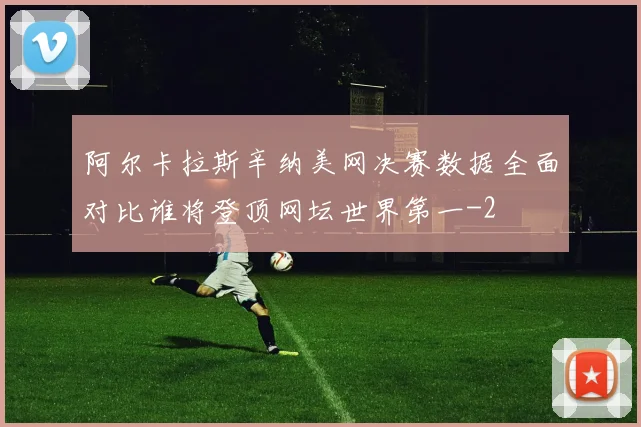 阿尔卡拉斯辛纳美网决赛数据全面对比谁将登顶网坛世界第一