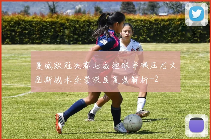 曼城欧冠决赛七成控球率碾压尤文图斯战术全景深度复盘解析
