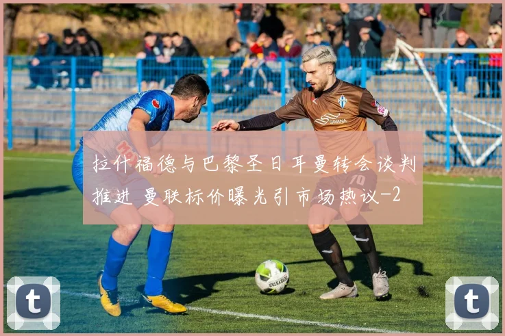 拉什福德与巴黎圣日耳曼转会谈判推进 曼联标价曝光引市场热议