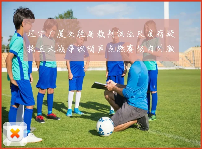 辽宁广厦决胜局裁判执法尺度存疑抢五大战争议哨声点燃赛场内外激烈讨论