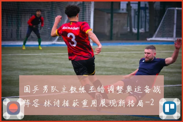 国乒男队主教练王皓调整奥运备战阵容 林诗栋获重用展现新格局