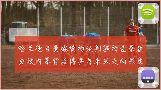 哈兰德与曼城续约谈判解约金条款分歧内幕背后博弈与未来走向深度观察