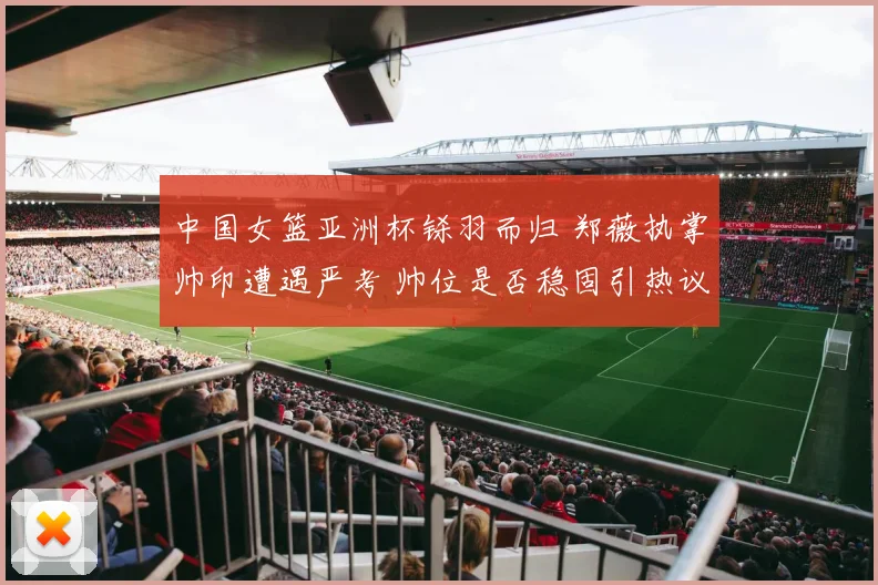 中国女篮亚洲杯铩羽而归 郑薇执掌帅印遭遇严考 帅位是否稳固引热议