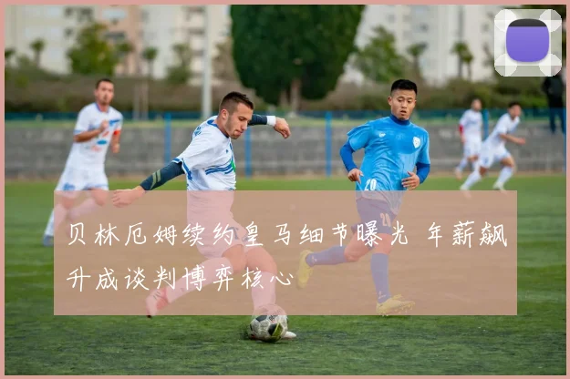 贝林厄姆续约皇马细节曝光 年薪飙升成谈判博弈核心