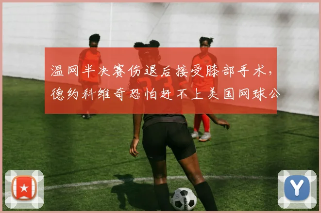 温网半决赛伤退后接受膝部手术，德约科维奇恐怕赶不上美国网球公开赛
