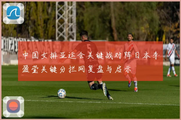 中国女排亚运会关键战对阵日本李盈莹关键分拦网复盘与启示