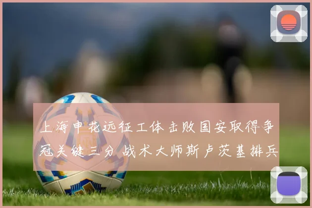 上海申花远征工体击败国安取得争冠关键三分 战术大师斯卢茨基排兵布阵与临场妙手解析