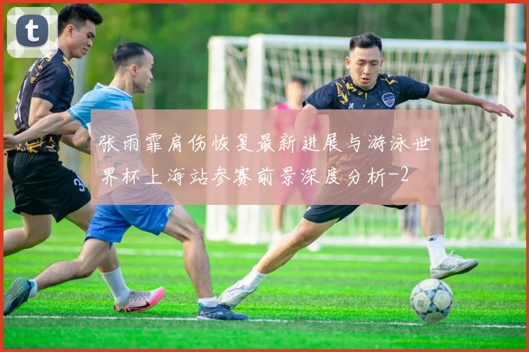 张雨霏肩伤恢复最新进展与游泳世界杯上海站参赛前景深度分析