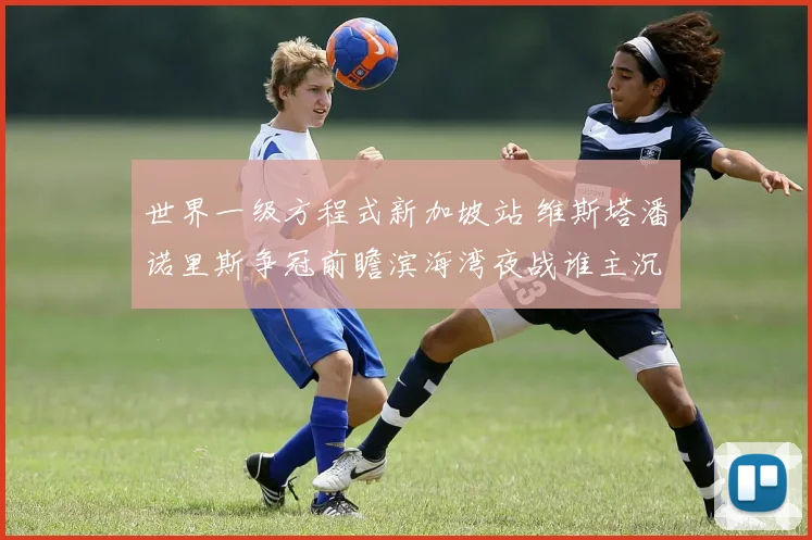 世界一级方程式新加坡站 维斯塔潘诺里斯争冠前瞻滨海湾夜战谁主沉浮