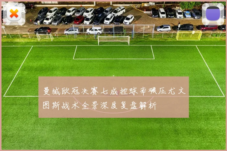 曼城欧冠决赛七成控球率碾压尤文图斯战术全景深度复盘解析