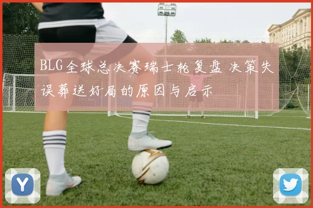 BLG全球总决赛瑞士轮复盘 决策失误葬送好局的原因与启示
