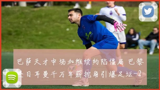 巴萨天才中场加维续约陷僵局 巴黎圣日耳曼千万年薪挖角引爆足坛