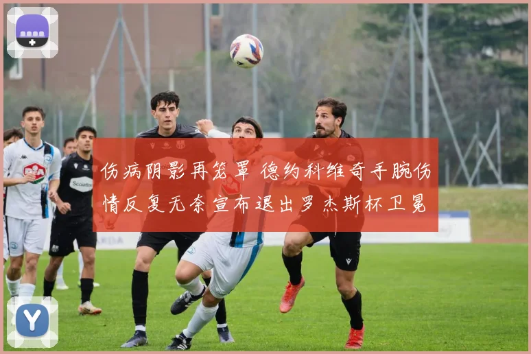 伤病阴影再笼罩 德约科维奇手腕伤情反复无奈宣布退出罗杰斯杯卫冕之旅