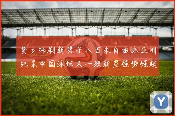 费立纬刷新男子八百米自由泳亚洲纪录中国泳坛又一颗新星强势崛起