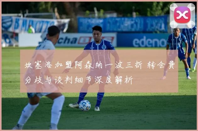 坎塞洛加盟阿森纳一波三折 转会费分歧与谈判细节深度解析