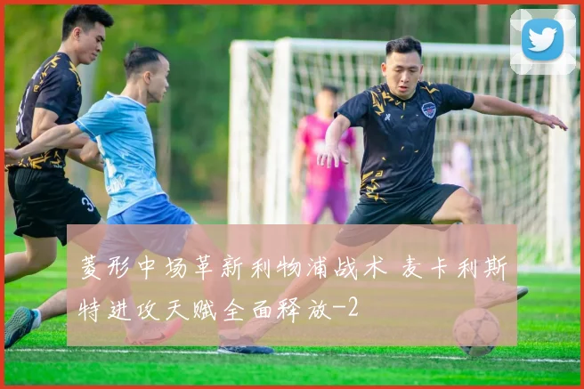 菱形中场革新利物浦战术 麦卡利斯特进攻天赋全面释放