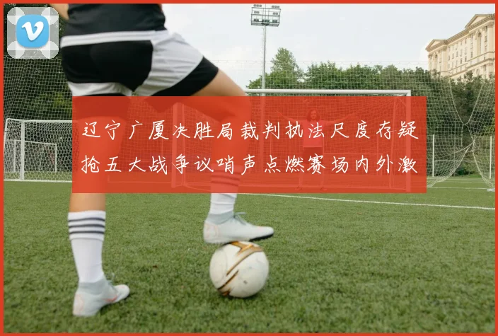 辽宁广厦决胜局裁判执法尺度存疑抢五大战争议哨声点燃赛场内外激烈讨论