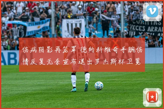 伤病阴影再笼罩 德约科维奇手腕伤情反复无奈宣布退出罗杰斯杯卫冕之旅