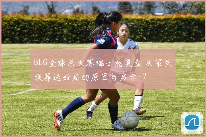 BLG全球总决赛瑞士轮复盘 决策失误葬送好局的原因与启示
