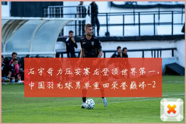 石宇奇力压安赛龙登顶世界第一，中国羽毛球男单重回荣誉巅峰