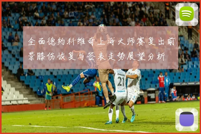 全面德约科维奇上海大师赛复出前景膝伤恢复与签表走势展望分析