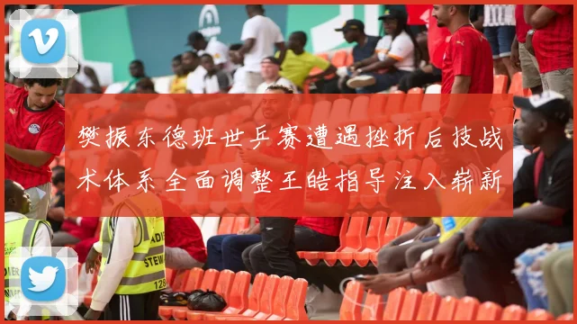 樊振东德班世乒赛遭遇挫折后技战术体系全面调整王皓指导注入崭新变化