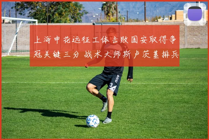 上海申花远征工体击败国安取得争冠关键三分 战术大师斯卢茨基排兵布阵与临场妙手解析